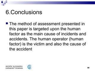 38
INCDPM ”ALEXANDRU
DARABONT”,ROMANIA
6.Conclusions
 The method of assessment presented in
this paper is targeted upon the human
factor as the main cause of incidents and
accidents. The human operator (human
factor) is the victim and also the cause of
the accident
 