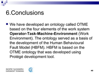 40
INCDPM ”ALEXANDRU
DARABONT”,ROMANIA
6.Conclusions
 We have developed an ontology called OTME
based on the four elements of the work system
Operator-Task-Machine-Environment (Work
Environment). The ontology served as a basis of
the development of the Human Behavioural
Fault Model (HBFM). HBFM is based on the
OTME ontology that was developed using
Protégé development tool.
 