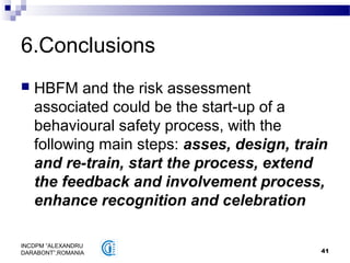 41
INCDPM ”ALEXANDRU
DARABONT”,ROMANIA
6.Conclusions
 HBFM and the risk assessment
associated could be the start-up of a
behavioural safety process, with the
following main steps: asses, design, train
and re-train, start the process, extend
the feedback and involvement process,
enhance recognition and celebration
 