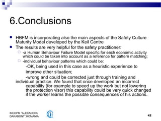 42
INCDPM ”ALEXANDRU
DARABONT”,ROMANIA
6.Conclusions
 HBFM is incorporating also the main aspects of the Safety Culture
Maturity Model developed by the Keil Centre
 The results are very helpful for the safety practitioner:
 -a Human Behaviour Failure Model specific for each economic activity
which could be taken into account as a reference for pattern matching;
 -individual behaviour patterns which could be:
-OK, being used in this case as a heuristic experience to
improve other situation;
-wrong and could be corrected just through training and
individual practice. We found that once developed an incorrect
capability (for example to speed up the work but not lowering
the protection visor) this capability could be very quick changed
if the worker learns the possible consequences of his actions.
 
