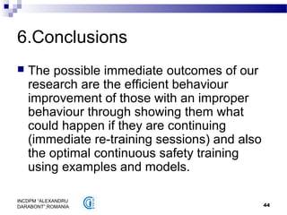 44
INCDPM ”ALEXANDRU
DARABONT”,ROMANIA
6.Conclusions
 The possible immediate outcomes of our
research are the efficient behaviour
improvement of those with an improper
behaviour through showing them what
could happen if they are continuing
(immediate re-training sessions) and also
the optimal continuous safety training
using examples and models.
 