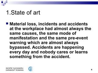 5
INCDPM ”ALEXANDRU
DARABONT”,ROMANIA
1.State of art
 Material loss, incidents and accidents
at the workplace had almost always the
same causes, the same mode of
manifestation and the same pre-event
warning which are almost always
bypassed. Accidents are happening
every day and nobody cares or learns
something from the accident.
 