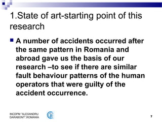 7
INCDPM ”ALEXANDRU
DARABONT”,ROMANIA
1.State of art-starting point of this
research
 A number of accidents occurred after
the same pattern in Romania and
abroad gave us the basis of our
research –to see if there are similar
fault behaviour patterns of the human
operators that were guilty of the
accident occurrence.
 