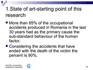 9
INCDPM ”ALEXANDRU
DARABONT”,ROMANIA
1.State of art-starting point of this
research
 More than 85% of the occupational
accidents produced in Romania in the last
30 years had as the primary cause the
sub-standard behaviour of the human
factor.
 Considering the accidents that have
ended with the death of the victim the
percent is 90%.
 