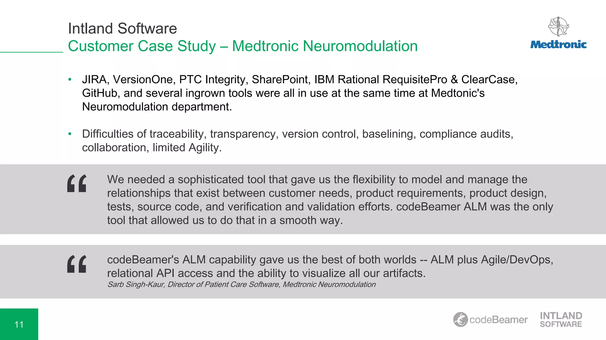 11
Customer Case Study – Medtronic Neuromodulation
• JIRA, VersionOne, PTC Integrity, SharePoint, IBM Rational RequisitePro & ClearCase,
GitHub, and several ingrown tools were all in use at the same time at Medtonic's
Neuromodulation department.
• Difficulties of traceability, transparency, version control, baselining, compliance audits,
collaboration, limited Agility.
“
codeBeamer's ALM capability gave us the best of both worlds -- ALM plus Agile/DevOps,
relational API access and the ability to visualize all our artifacts.
Sarb Singh-Kaur, Director of Patient Care Software, Medtronic Neuromodulation
“
We needed a sophisticated tool that gave us the flexibility to model and manage the
relationships that exist between customer needs, product requirements, product design,
tests, source code, and verification and validation efforts. codeBeamer ALM was the only
tool that allowed us to do that in a smooth way.
Intland Software
 