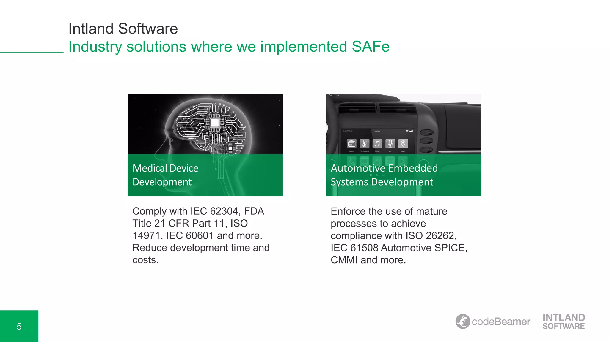 5
Industry solutions where we implemented SAFe
Medical Device
Development
Automotive Embedded
Systems Development
Comply with IEC 62304, FDA
Title 21 CFR Part 11, ISO
14971, IEC 60601 and more.
Reduce development time and
costs.
Enforce the use of mature
processes to achieve
compliance with ISO 26262,
IEC 61508 Automotive SPICE,
CMMI and more.
Intland Software
 