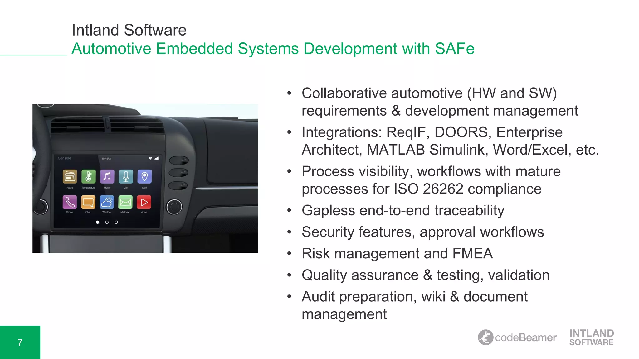 7
Automotive Embedded Systems Development with SAFe
• Collaborative automotive (HW and SW)
requirements & development management
• Integrations: ReqIF, DOORS, Enterprise
Architect, MATLAB Simulink, Word/Excel, etc.
• Process visibility, workflows with mature
processes for ISO 26262 compliance
• Gapless end-to-end traceability
• Security features, approval workflows
• Risk management and FMEA
• Quality assurance & testing, validation
• Audit preparation, wiki & document
management
Intland Software
 