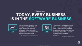© 2017 CA. Confidential. All rights reserved.2
TODAY, EVERY BUSINESS
IS IN THE SOFTWARE BUSINESS
Here’s why:
…becoming a software company
takes a lot more work than just
hiring a bunch of good software
developers…It requires a new way
of thinking about what it takes to
be a successful software
company.
–Jeffrey M. Kaplan, SANDHILL.COM
In a world underpinned by ever
more powerful, affordable, and
public technology platforms,
software is still king. And its
importance as a source of value
will only continue to grow.
–Vijay Gurbaxani, HARVARD BUSINESS REVIEW
 