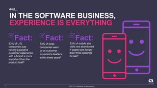 © 2017 CA. Confidential. All rights reserved.3
IN THE SOFTWARE BUSINESS,
EXPERIENCE IS EVERYTHING
And…
Fact:
83% of U.S.
consumers say
having a positive
customer experience
with a brand is more
important than the
product itself1
53% of large
companies want
to be customer
experience leaders
within three years2
Fact:
53% of mobile site
visits are abandoned
if pages take longer
than three seconds
to load3
Fact:
 