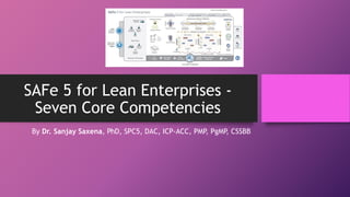 SAFe 5 for Lean Enterprises -
Seven Core Competencies
By Dr. Sanjay Saxena, PhD, SPC5, DAC, ICP-ACC, PMP, PgMP
, CSSBB
 