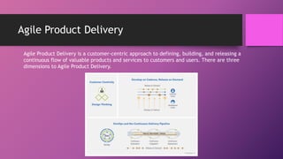 Agile Product Delivery
Agile Product Delivery is a customer-centric approach to defining, building, and releasing a
continuous flow of valuable products and services to customers and users. There are three
dimensions to Agile Product Delivery.
 