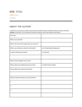 BOOK TITLE:
Subtitle:
AUTHOR:
ABOUT THE AUTHOR
In order for us to write your author bio we need a few details. Please remember that your answers should be
relevant to the book. Your bio helps sell the book so please only include relevant information:
Full name
What is your job title?
What is the name of the organisation you work for?
What is your skillset (as relevant to the book)? E.g. Full Stack Web Development
In which industry do you work? E.g. Telecoms
What University degree do you have?
What professional qualifications do you have? E.g. MVP, Oracle certified
PLease detail your relevant work history
Relevant projects projects you have worked on:
1
2
3
 