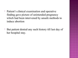    Patient’s clinical examination and operative
    finding gave picture of unintended pregnancy
    which had been intervened by unsafe methods to
    induce abortion

   But patient denied any such history till last day of
    her hospital stay.
 