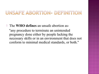    The WHO defines an unsafe abortion as-
    "any procedure to terminate an unintended
    pregnancy done either by people lacking the
    necessary skills or in an environment that does not
    conform to minimal medical standards, or both."
 