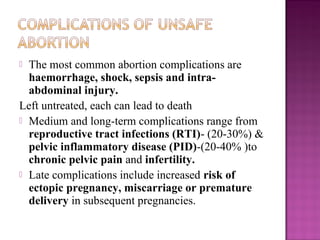  The most common abortion complications are
  haemorrhage, shock, sepsis and intra-
  abdominal injury.
Left untreated, each can lead to death
 Medium and long-term complications range from
  reproductive tract infections (RTI)- (20-30%) &
  pelvic inflammatory disease (PID)-(20-40% )to
  chronic pelvic pain and infertility.
 Late complications include increased risk of
  ectopic pregnancy, miscarriage or premature
  delivery in subsequent pregnancies.
 
