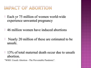    Each yr 75 million of women world-wide
    experience unwanted pregnancy

   46 million women have induced abortions

    Nearly 20 million of these are estimated to be
    unsafe.

   13% of total maternal death occur due to unsafe
    abortion.
"WHO: Unsafe Abortion - The Preventable Pandemic".
 