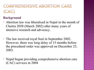 Background
 Abortion law was liberalised in Nepal in the month of
  Chaitra 2058 (March 2002) after many years of
  intensive research and advocacy.

   The law received royal Seal in September 2002.
    However, there was long delay of 15 months before
    the procedural order was approved on December 25,
    2003.

   Nepal began providing comprehensive abortion care
    (CAC) services in 2004
 