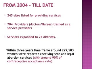    245 sites listed for providing services

   704 Providers (doctors/Nurses) trained as a
    service providers

   Services expanded to 75 districts.



    Within three years time frame around 229,583
    women were reported receiving safe and legal
    abortion services (with around 90% of
    contraceptive acceptance rate)
 