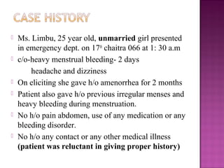    Ms. Limbu, 25 year old, unmarried girl presented
    in emergency dept. on 17th chaitra 066 at 1: 30 a.m
   c/o-heavy menstrual bleeding- 2 days
        headache and dizziness
   On eliciting she gave h/o amenorrhea for 2 months
   Patient also gave h/o previous irregular menses and
    heavy bleeding during menstruation.
   No h/o pain abdomen, use of any medication or any
    bleeding disorder.
   No h/o any contact or any other medical illness
    (patient was reluctant in giving proper history)
 