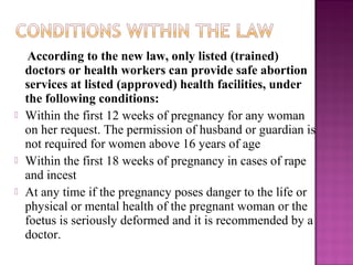 According to the new law, only listed (trained)
    doctors or health workers can provide safe abortion
    services at listed (approved) health facilities, under
    the following conditions:
   Within the first 12 weeks of pregnancy for any woman
    on her request. The permission of husband or guardian is
    not required for women above 16 years of age
   Within the first 18 weeks of pregnancy in cases of rape
    and incest
   At any time if the pregnancy poses danger to the life or
    physical or mental health of the pregnant woman or the
    foetus is seriously deformed and it is recommended by a
    doctor.
 