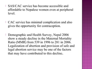    SAS/CAC service has become accessible and
    affordable to Nepalese women even at peripheral
    level.

   CAC service has minimal complication and also
    gives the opportunity for contraception.

   Demographic and Health Survey, Nepal 2006
    show a steady decline in the Maternal Mortality
    Ratio (MMR) from 539 in 1996 to 281 in 2006.
    Legalization of abortion and provision of safe and
    legal abortion service may be one of the factors
    that may have contributed to this decline.
 