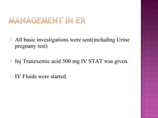    All basic investigations were sent(including Urine
    pregnany test)

   Inj Tranexemic acid 500 mg IV STAT was given.

   IV Fluids were started.
 