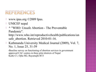    www.ipas.org ©2009 Ipas.
   UNICEF nepal
   ^ "WHO: Unsafe Abortion - The Preventable
    Pandemic".
    http://www.who.int/reproductivehealth/publications/un
    safe_abortion. Retrieved 2010-01-16.
   Kathmandu University Medical Journal (2009), Vol. 7,
    No. 1, Issue 25, 31-39
    -Baseline survey on functioning of abortion services in government
     approved CAC centres in three pilot districts of Nepal
     Karki C1, Ojha M2, Rayamajhi RT3
 