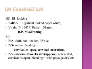 GC- Ill- looking
 Pallor-+++(patient looked paper white)
 Vitals: T- 100°F, Pulse- 102/min,
          B.P- 90/60mmhg
S/E:
 P/A- Soft, non- tender, BS+ve
 P/S- active bleeding++
     - cervical os-open, cervical laceration,
 P/V- uterus- 12weeks size(approx), anteverted,
  cervical os open, bleeding+ with passage of clots
 