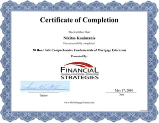 Certificate of Completion
This Certifies That:
Has successfully completed:
Presented By:
Trainer Date
Nikitas Kouimanis
20 Hour Safe Comprehensive Fundamentals of Mortgage Education
May 17, 2010
www.MyMortgageTrainer.com
SS149264WB
 