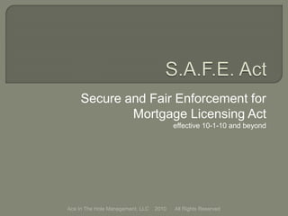 Secure and Fair Enforcement for
Mortgage Licensing Act
effective 10-1-10 and beyond
Ace In The Hole Management, LLC 2010 All Rights Reserved
 