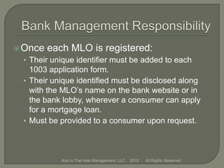 Once each MLO is registered:
• Their unique identifier must be added to each
1003 application form.
• Their unique identified must be disclosed along
with the MLO’s name on the bank website or in
the bank lobby, wherever a consumer can apply
for a mortgage loan.
• Must be provided to a consumer upon request.
Ace In The Hole Management, LLC 2010 All Rights Reserved
 