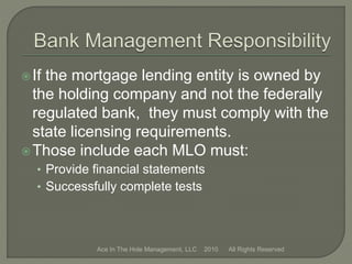 If the mortgage lending entity is owned by
the holding company and not the federally
regulated bank, they must comply with the
state licensing requirements.
Those include each MLO must:
• Provide financial statements
• Successfully complete tests
Ace In The Hole Management, LLC 2010 All Rights Reserved
 