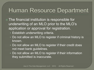  The financial institution is responsible for
underwriting of an MLO prior to the MLO’s
application or approval for registration.
• Establish underwriting criteria.
• Do not allow an MLO to register if criminal history is
known.
• Do not allow an MLO to register if their credit does
not meet bank guidelines.
• Do not allow an MLO to register if their information
they submitted is inaccurate.
Ace In The Hole Management, LLC 2010 All Rights Reserved
 