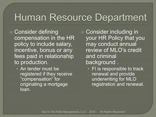  Consider defining
compensation in the HR
policy to include salary,
incentive, bonus or any
fees paid in relationship
to production.
• An lender must be
registered if they receive
“compensation” for
originating a mortgage
loan.
 Consider including in
your HR Policy that you
may conduct annual
review of MLO’s credit
and criminal
background .
• FI is responsible to track
renewal and provide
underwriting for MLO
registration and renewal.
Ace In The Hole Management, LLC 2010 All Rights Reserved
 