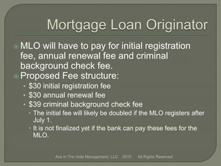  MLO will have to pay for initial registration
fee, annual renewal fee and criminal
background check fee.
 Proposed Fee structure:
• $30 initial registration fee
• $30 annual renewal fee
• $39 criminal background check fee
 The initial fee will likely be doubled if the MLO registers after
July 1.
 It is not finalized yet if the bank can pay these fees for the
MLO.
Ace In The Hole Management, LLC 2010 All Rights Reserved
 