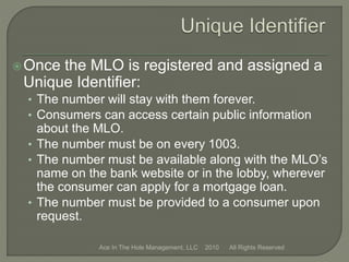 Once the MLO is registered and assigned a
Unique Identifier:
• The number will stay with them forever.
• Consumers can access certain public information
about the MLO.
• The number must be on every 1003.
• The number must be available along with the MLO’s
name on the bank website or in the lobby, wherever
the consumer can apply for a mortgage loan.
• The number must be provided to a consumer upon
request.
Ace In The Hole Management, LLC 2010 All Rights Reserved
 