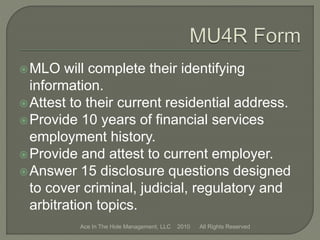 MLO will complete their identifying
information.
Attest to their current residential address.
Provide 10 years of financial services
employment history.
Provide and attest to current employer.
Answer 15 disclosure questions designed
to cover criminal, judicial, regulatory and
arbitration topics.
Ace In The Hole Management, LLC 2010 All Rights Reserved
 