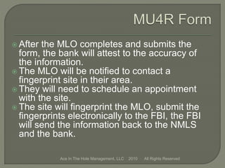  After the MLO completes and submits the
form, the bank will attest to the accuracy of
the information.
 The MLO will be notified to contact a
fingerprint site in their area.
 They will need to schedule an appointment
with the site.
 The site will fingerprint the MLO, submit the
fingerprints electronically to the FBI, the FBI
will send the information back to the NMLS
and the bank.
Ace In The Hole Management, LLC 2010 All Rights Reserved
 