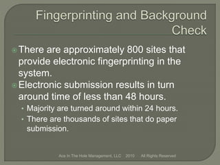 There are approximately 800 sites that
provide electronic fingerprinting in the
system.
Electronic submission results in turn
around time of less than 48 hours.
• Majority are turned around within 24 hours.
• There are thousands of sites that do paper
submission.
Ace In The Hole Management, LLC 2010 All Rights Reserved
 