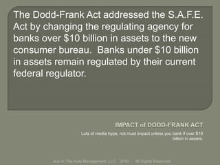 Lots of media hype, not must impact unless you bank if over $10
billion in assets.
Ace In The Hole Management, LLC 2010 All Rights Reserved
The Dodd-Frank Act addressed the S.A.F.E.
Act by changing the regulating agency for
banks over $10 billion in assets to the new
consumer bureau. Banks under $10 billion
in assets remain regulated by their current
federal regulator.
 