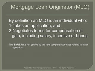 By definition an MLO is an individual who:
1-Takes an application, and
2-Negotiates terms for compensation or
gain, including salary, incentive or bonus.
The SAFE Act is not guided by the new compensation rules related to other
regulations.
Ace In The Hole Management, LLC 2010 All Rights Reserved
 