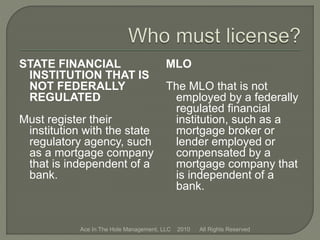 STATE FINANCIAL
INSTITUTION THAT IS
NOT FEDERALLY
REGULATED
Must register their
institution with the state
regulatory agency, such
as a mortgage company
that is independent of a
bank.
MLO
The MLO that is not
employed by a federally
regulated financial
institution, such as a
mortgage broker or
lender employed or
compensated by a
mortgage company that
is independent of a
bank.
Ace In The Hole Management, LLC 2010 All Rights Reserved
 