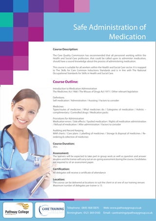 Safe Administration of
Medication
Course Description:
The Care Quality Commission has recommended that all personnel working within the
Health and Social Care profession, that could be called upon to administer medication,
should have a sound knowledge about the process of administering medication.
This course is suitable for all workers within the Health and Social Care sector. It is mapped
to The Skills for Care Common Inductions Standards and is in line with The National
Occupational Standards for Skills in Health and Social Care.

Course Outline:
Introduction to Medication Administration
The Medicines Act 1968 / The Misuse of Drugs Act 1971 / Other relevant legislation
Definitions
Self medication / Administration / Assisting / Factors to consider
Medicines
Types/routes of medicines / What medicines do / Categories of medication / Holistic –
complimentary / Controlled drugs / Medication packs
Procedures for Administration
Medication errors / Side effects / Spoiled medication / Rights of medication administration
/ Refusal of medication / After administration / Factors to consider
Auditing and Record Keeping
MAR charts / Care plans / Labelling of medicines / Storage & disposal of medicines / Reordering & collection of medicines

Course Duration:
3hrs

Assessment:
The learners will be expected to take part in group work as well as question and answer
sessions and the trainer will carry out an on-going assessment during the course. Candidates
are required to sit an assessment paper.

Certification:
All delegates will receive a certificate of attendance

Location:
The course can be delivered at locations to suit the client or at one of our training venues
Maximum number of delegates per trainer is 15

Telephone: 0845 468 0870

Pathway College
putting you first

Web: www.pathwaygroup.co.uk

Birmingham: 0121 369 0100

Email: caretraining@pathwaygroup.co.uk

 