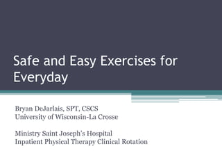 Safe and Easy Exercises for
Everyday

Bryan DeJarlais, SPT, CSCS
University of Wisconsin-La Crosse

Ministry Saint Joseph’s Hospital
Inpatient Physical Therapy Clinical Rotation
 