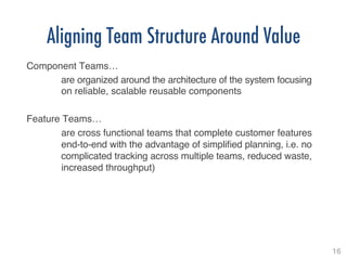 16!
Aligning Team Structure Around Value
Component Teams… !
!are organized around the architecture of the system focusing
!on reliable, scalable reusable components!
!
Feature Teams…!
!are cross functional teams that complete customer features
!end-to-end with the advantage of simpliﬁed planning, i.e. no
!complicated tracking across multiple teams, reduced waste,
!increased throughput)!
 