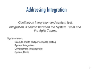 21!
Addressing Integration
!
Continuous Integration and system test.!
Integration is shared between the System Team and
the Agile Teams.!
!
System team:!
Execute end to end performance testing!
System Integration!
Development infrastructure!
System Demo!
 