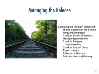 33!
Managing the Release
!
Executing the Program Increment:!
Teams Execute on the Stories!
Frequent integration!
Conduct Scrum of Scrums,
Manage dependencies!
Conduct Release !
Mgmt meeting!
Conduct System Demo!
Report metrics!
Release on Demand!
Build Architectural Runway!
 