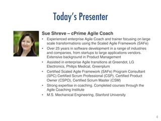 4!
Today’s Presenter
Sue Shreve – cPrime Agile Coach!
•  Experienced enterprise Agile Coach and trainer focusing on large
scale transformations using the Scaled Agile Framework (SAFe)!
•  Over 25 years in software development in a range of industries
and companies, from startups to large applications vendors.
Extensive background in Product Management!
•  Assisted in enterprise Agile transitions at Greendot, LG
Electronics, Philips Medical, Greenplum!
•  Certiﬁed Scaled Agile Framework (SAFe) Program Consultant
(SPC) Certiﬁed Scrum Professional (CSP), Certiﬁed Product
Owner (CSPO), Certiﬁed Scrum Master (CSM) !
•  Strong expertise in coaching. Completed courses through the
Agile Coaching Institute!
•  M.S. Mechanical Engineering, Stanford University!
!
 