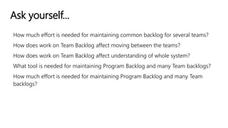 Ask yourself...
How much effort is needed for maintaining common backlog for several teams?
How does work on Team Backlog affect moving between the teams?
How does work on Team Backlog affect understanding of whole system?
What tool is needed for maintaining Program Backlog and many Team backlogs?
How much effort is needed for maintaining Program Backlog and many Team
backlogs?
 