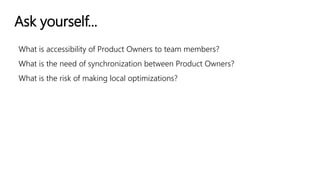 Ask yourself...
What is accessibility of Product Owners to team members?
What is the need of synchronization between Product Owners?
What is the risk of making local optimizations?
 